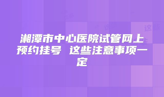 湘潭市中心医院试管网上预约挂号 这些注意事项一定