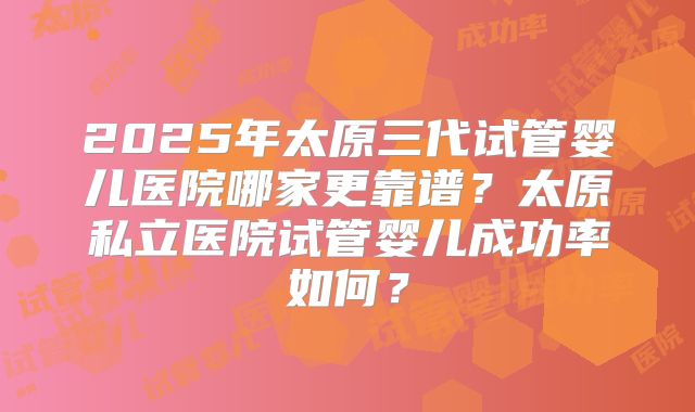 2025年太原三代试管婴儿医院哪家更靠谱?太原私立医院试管婴儿成功率如何?