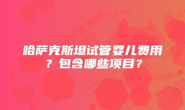 哈萨克斯坦试管婴儿费用？包含哪些项目？