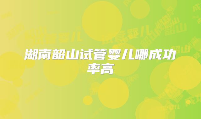 湖南韶山试管婴儿哪成功率高
