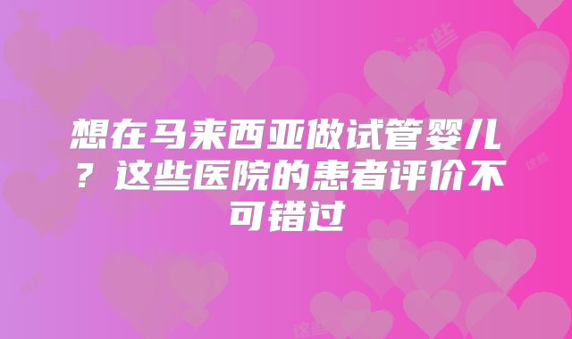 想在马来西亚做试管婴儿？这些医院的患者评价不可错过