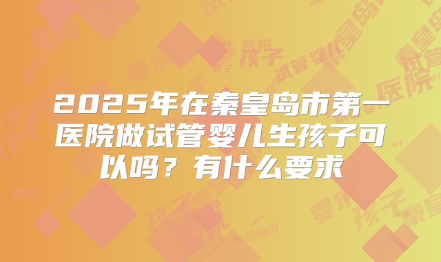 2025年在秦皇岛市第一医院做试管婴儿生孩子可以吗?有什么要求
