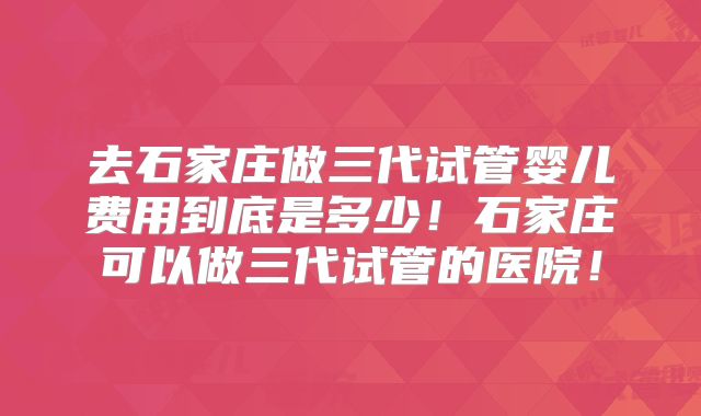 去石家庄做三代试管婴儿费用到底是多少！石家庄可以做三代试管的医院！