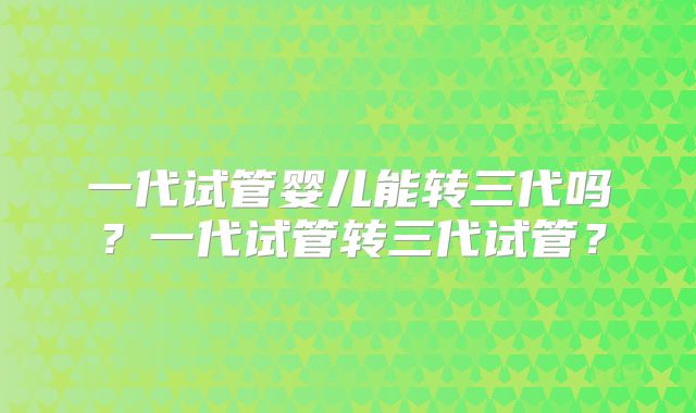 一代试管婴儿能转三代吗?一代试管转三代试管?