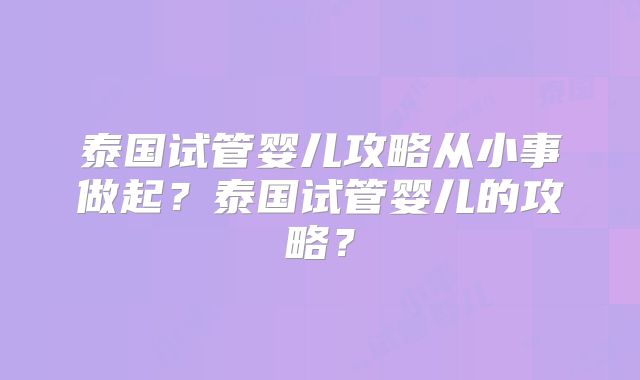 泰国试管婴儿攻略从小事做起？泰国试管婴儿的攻略？