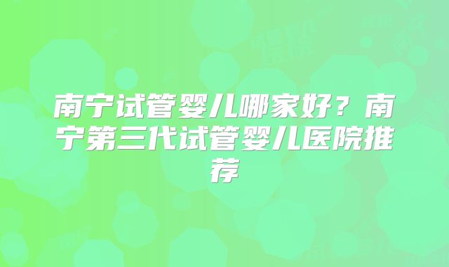 南宁试管婴儿哪家好？南宁第三代试管婴儿医院推荐