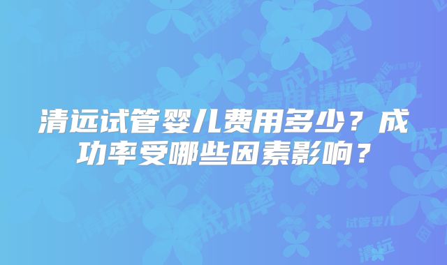 清远试管婴儿费用多少?成功率受哪些因素影响?