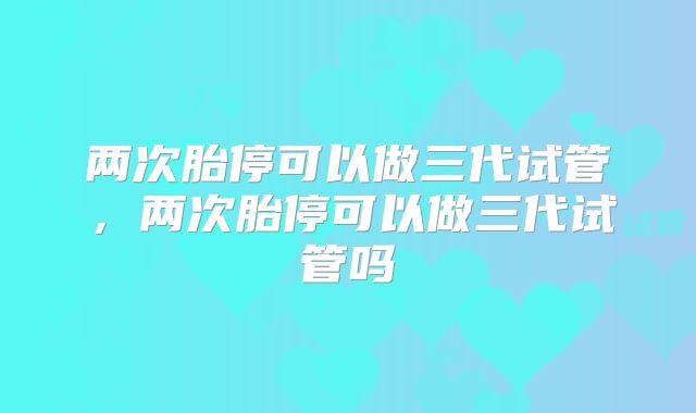 两次胎停可以做三代试管，两次胎停可以做三代试管吗