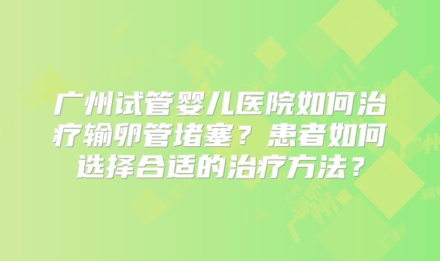 广州试管婴儿医院如何治疗输卵管堵塞?患者如何选择合适的治疗方法?
