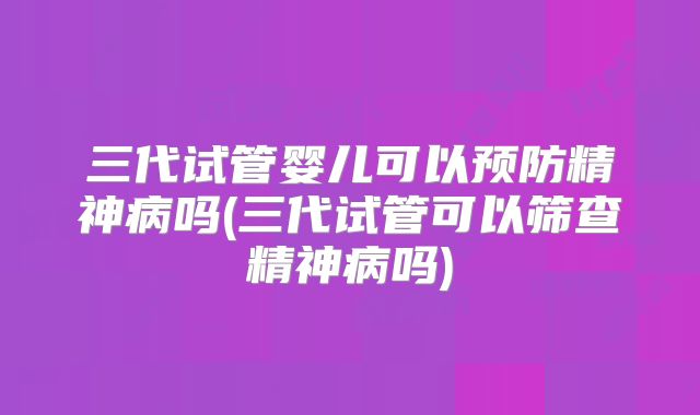 三代试管婴儿可以预防精神病吗(三代试管可以筛查精神病吗)