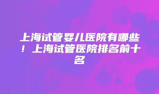 上海试管婴儿医院有哪些!上海试管医院排名前十名