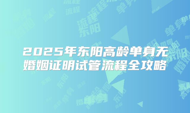 2025年东阳高龄单身无婚姻证明试管流程全攻略