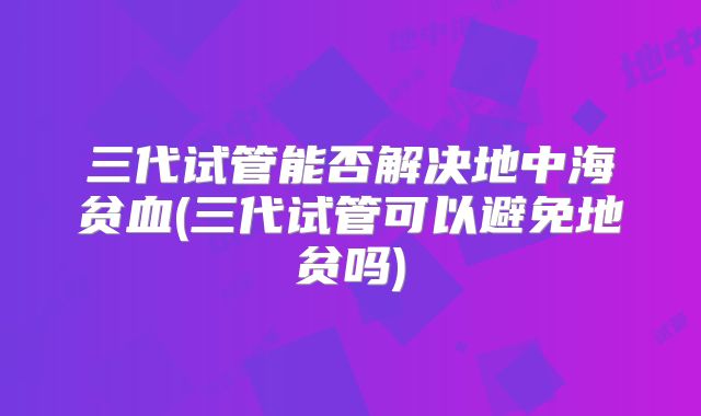 三代试管能否解决地中海贫血(三代试管可以避免地贫吗)