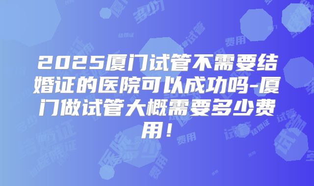 2025厦门试管不需要结婚证的医院可以成功吗-厦门做试管大概需要多少费用!