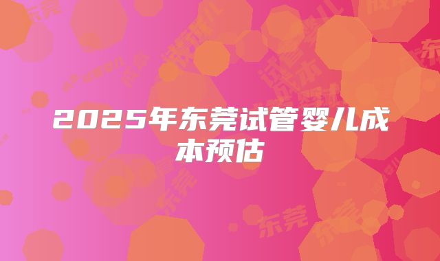 2025年东莞试管婴儿成本预估