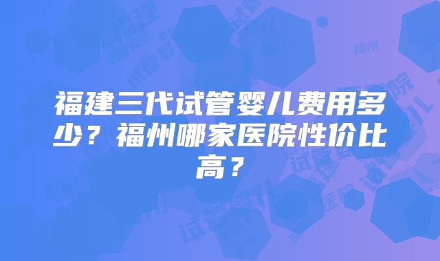 福建三代试管婴儿费用多少?福州哪家医院性价比高?