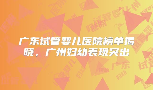 广东试管婴儿医院榜单揭晓,广州妇幼表现突出