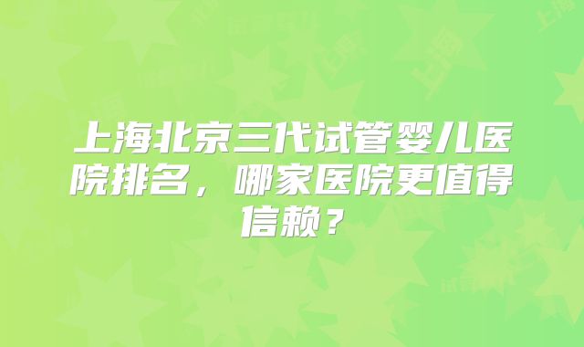 上海北京三代试管婴儿医院排名，哪家医院更值得信赖？