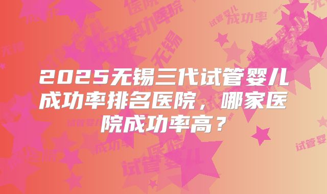 2025无锡三代试管婴儿成功率排名医院，哪家医院成功率高？
