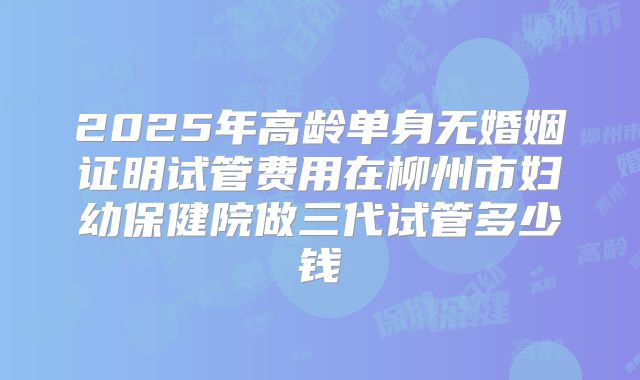 2025年高龄单身无婚姻证明试管费用在柳州市妇幼保健院做三代试管多少钱