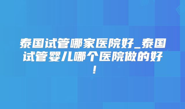 泰国试管哪家医院好_泰国试管婴儿哪个医院做的好!