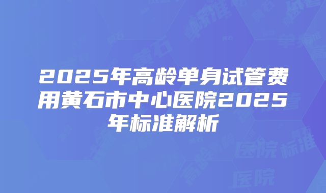 2025年高龄单身试管费用黄石市中心医院2025年标准解析