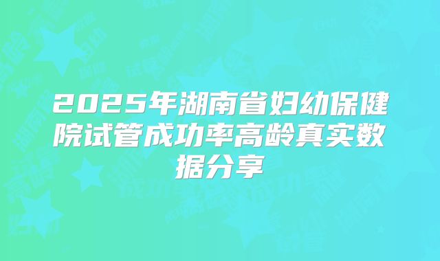 2025年湖南省妇幼保健院试管成功率高龄真实数据分享