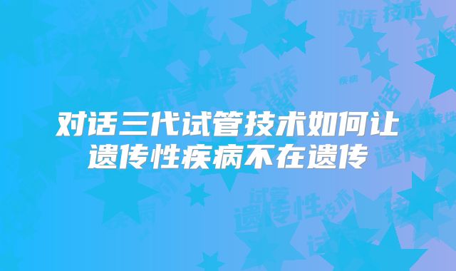 对话三代试管技术如何让遗传性疾病不在遗传