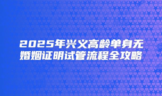 2025年兴义高龄单身无婚姻证明试管流程全攻略