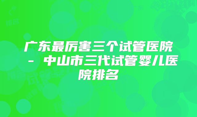 广东最厉害三个试管医院 - 中山市三代试管婴儿医院排名
