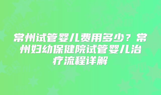 常州试管婴儿费用多少?常州妇幼保健院试管婴儿治疗流程详解
