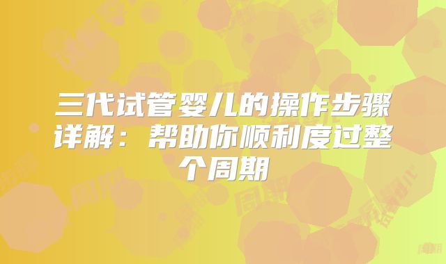 三代试管婴儿的操作步骤详解:帮助你顺利度过整个周期