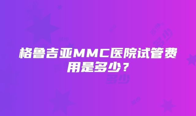 格鲁吉亚MMC医院试管费用是多少?