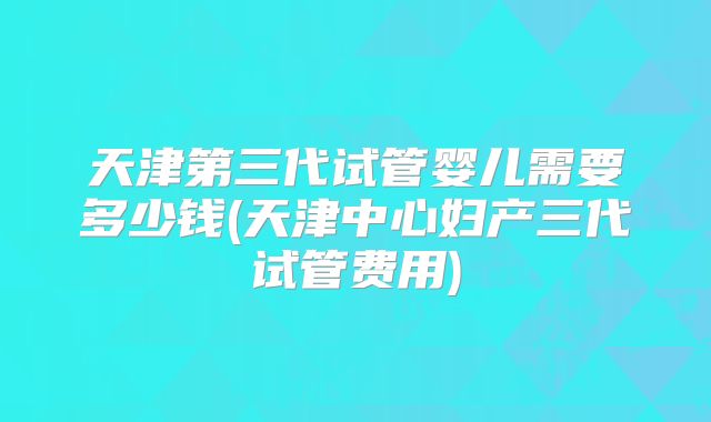 天津第三代试管婴儿需要多少钱(天津中心妇产三代试管费用)