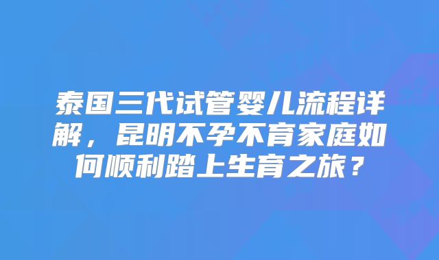 泰国三代试管婴儿流程详解，昆明不孕不育家庭如何顺利踏上生育之旅？
