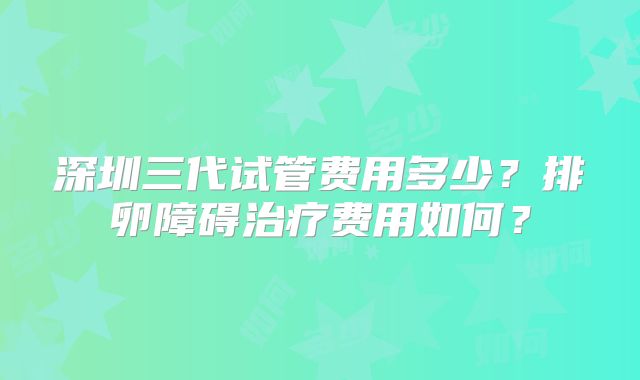 深圳三代试管费用多少?排卵障碍治疗费用如何?