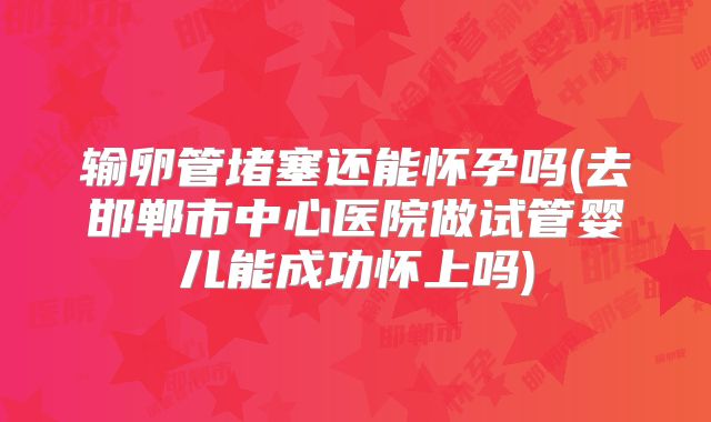 输卵管堵塞还能怀孕吗(去邯郸市中心医院做试管婴儿能成功怀上吗)