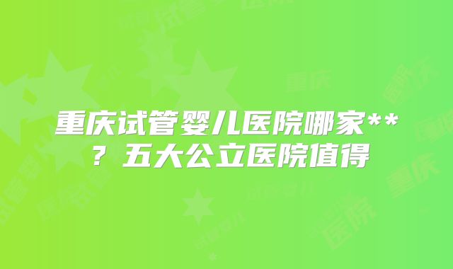 重庆试管婴儿医院哪家**？五大公立医院值得
