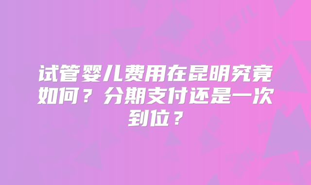 试管婴儿费用在昆明究竟如何?分期支付还是一次到位?