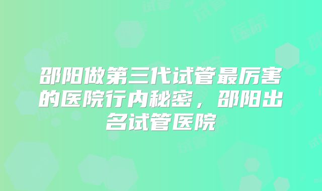 邵阳做第三代试管最厉害的医院行内秘密,邵阳出名试管医院