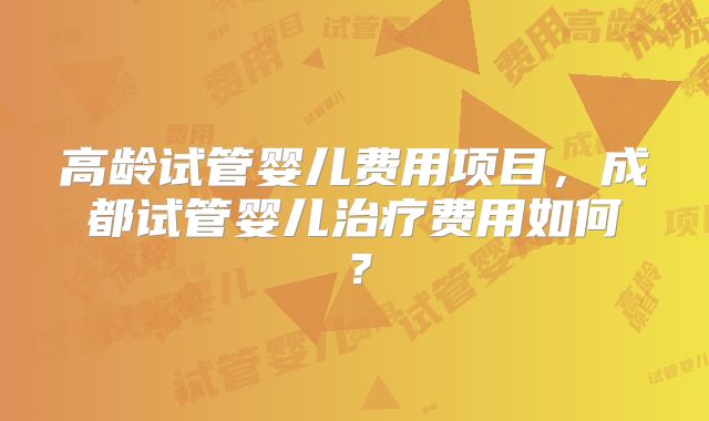 高龄试管婴儿费用项目，成都试管婴儿治疗费用如何？