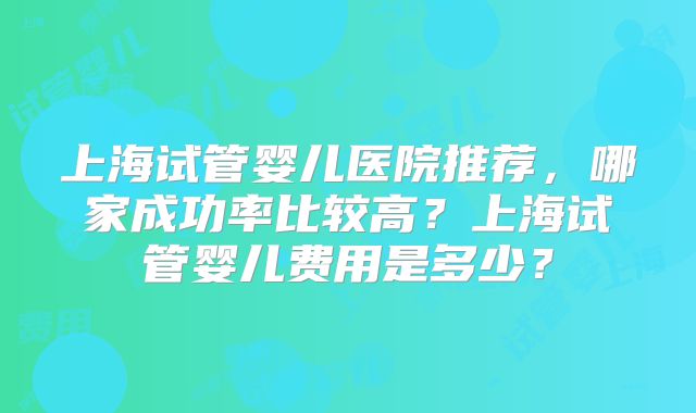 上海试管婴儿医院推荐,哪家成功率比较高?上海试管婴儿费用是多少?