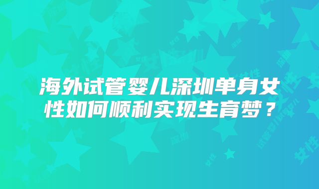 海外试管婴儿深圳单身女性如何顺利实现生育梦？