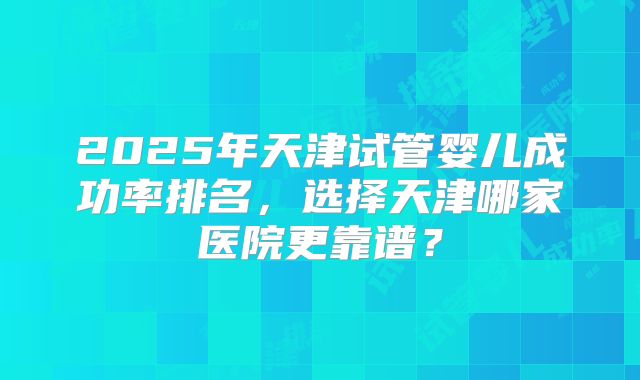 2025年天津试管婴儿成功率排名，选择天津哪家医院更靠谱？