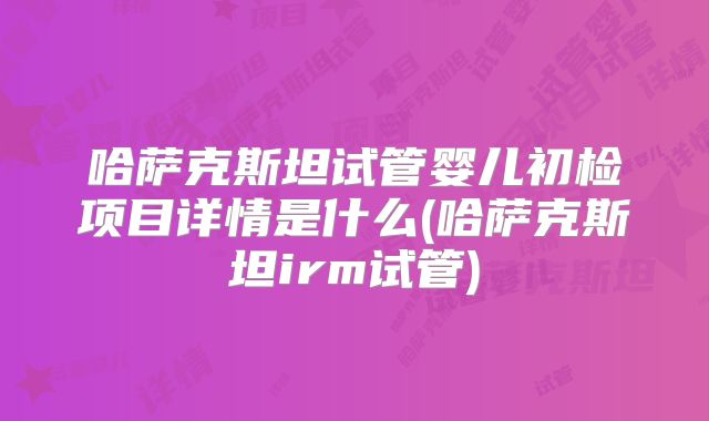 哈萨克斯坦试管婴儿初检项目详情是什么(哈萨克斯坦irm试管)