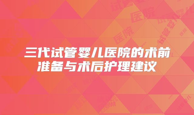 三代试管婴儿医院的术前准备与术后护理建议