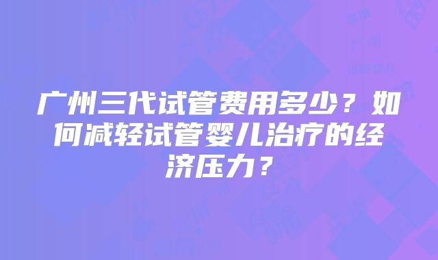 广州三代试管费用多少？如何减轻试管婴儿治疗的经济压力？