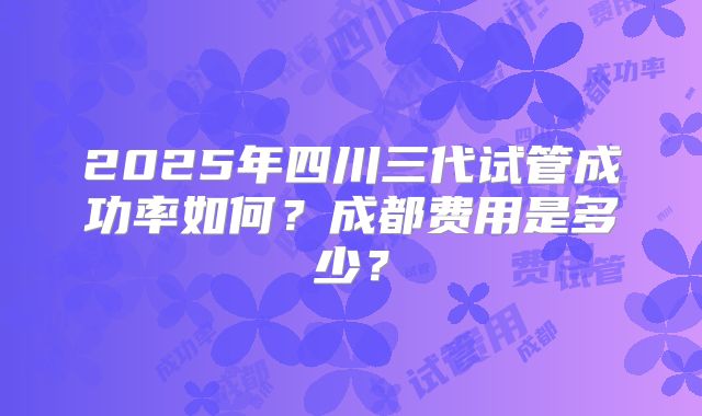 2025年四川三代试管成功率如何?成都费用是多少?