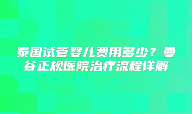 泰国试管婴儿费用多少？曼谷正规医院治疗流程详解