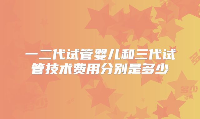 一二代试管婴儿和三代试管技术费用分别是多少